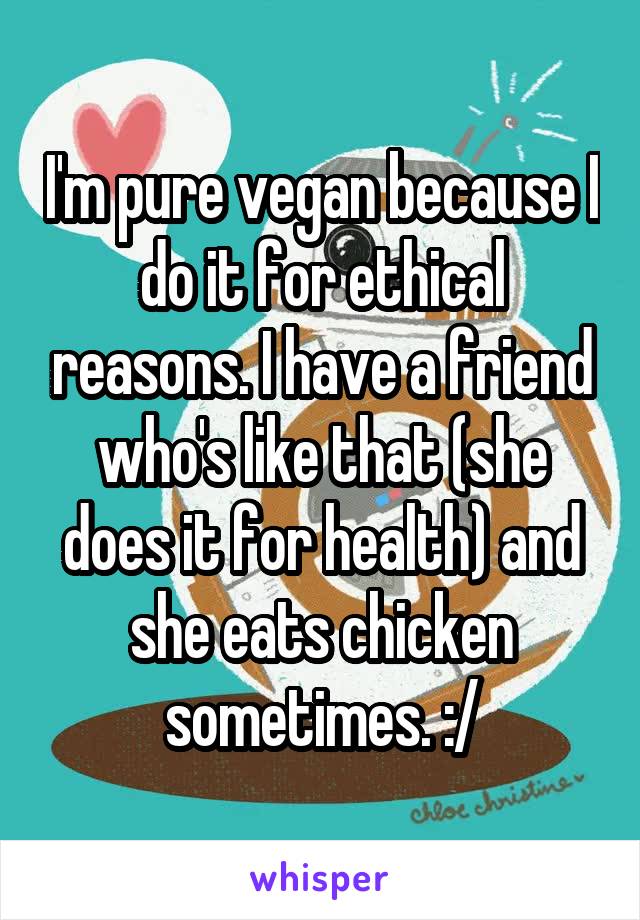 I'm pure vegan because I do it for ethical reasons. I have a friend who's like that (she does it for health) and she eats chicken sometimes. :/