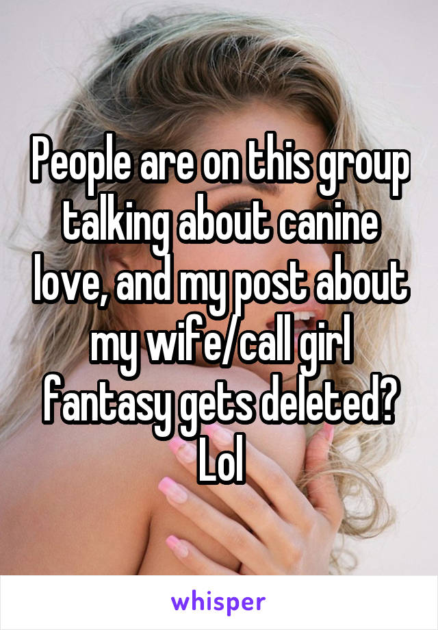 People are on this group talking about canine love, and my post about my wife/call girl fantasy gets deleted? Lol