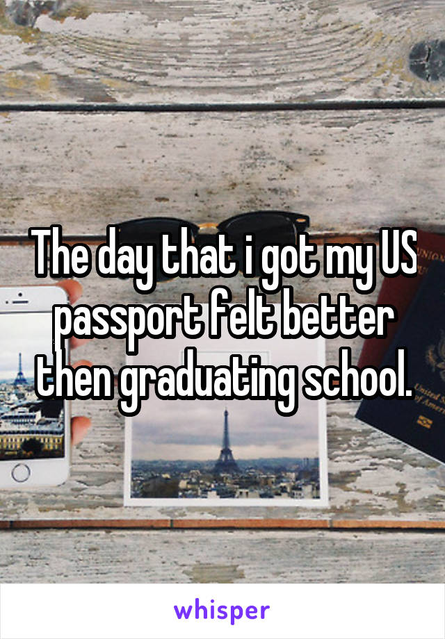 The day that i got my US passport felt better then graduating school.