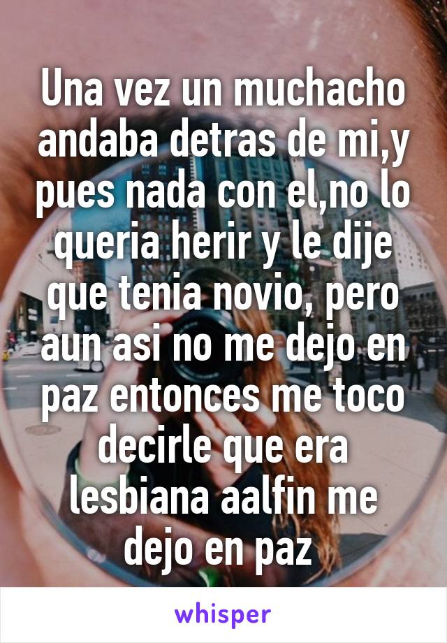 Una vez un muchacho andaba detras de mi,y pues nada con el,no lo queria herir y le dije que tenia novio, pero aun asi no me dejo en paz entonces me toco decirle que era lesbiana aalfin me dejo en paz 