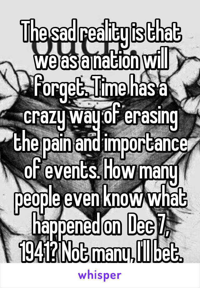 The sad reality is that we as a nation will forget. Time has a crazy way of erasing the pain and importance of events. How many people even know what happened on  Dec 7, 1941? Not many, I'll bet.