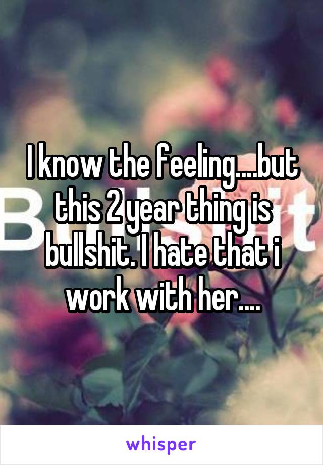 I know the feeling....but this 2 year thing is bullshit. I hate that i work with her....