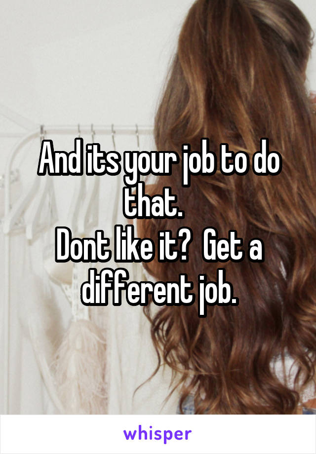 And its your job to do that.  
Dont like it?  Get a different job.