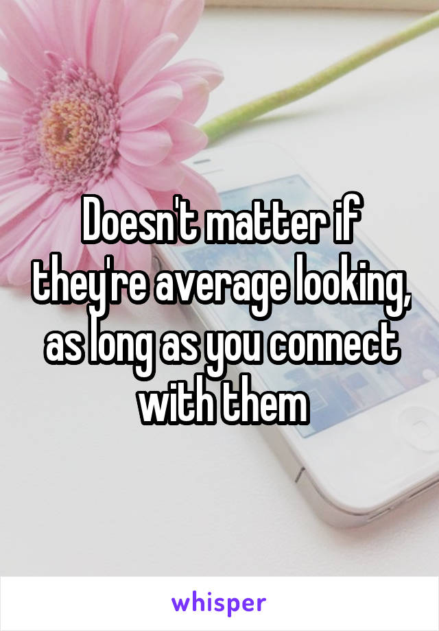 Doesn't matter if they're average looking, as long as you connect with them