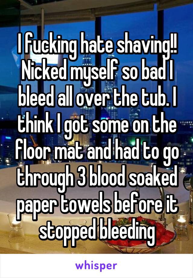 I fucking hate shaving!!
Nicked myself so bad I bleed all over the tub. I think I got some on the floor mat and had to go through 3 blood soaked paper towels before it stopped bleeding