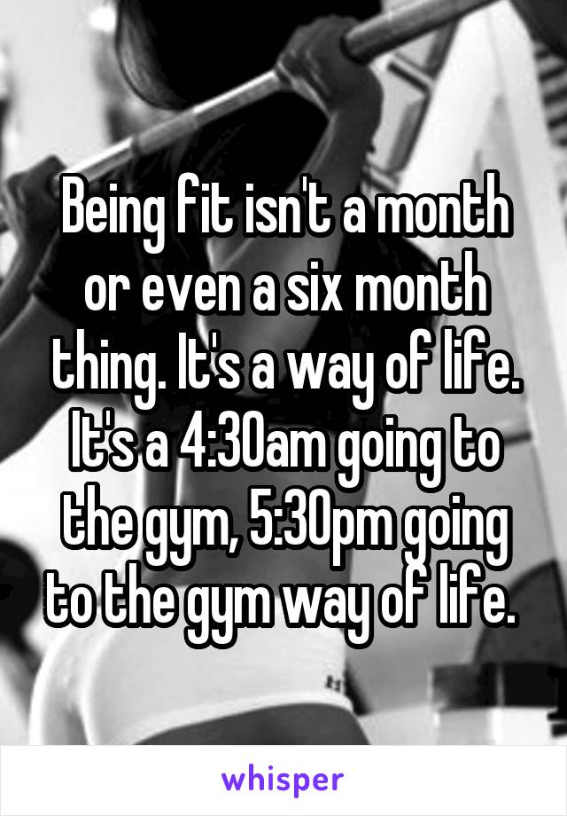 Being fit isn't a month or even a six month thing. It's a way of life. It's a 4:30am going to the gym, 5:30pm going to the gym way of life. 