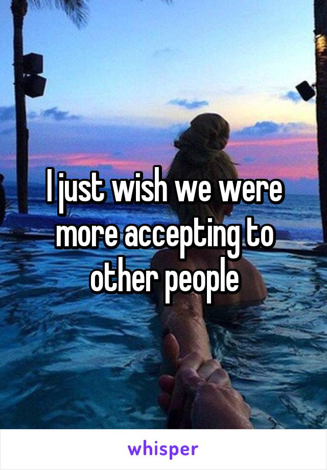 I just wish we were more accepting to other people