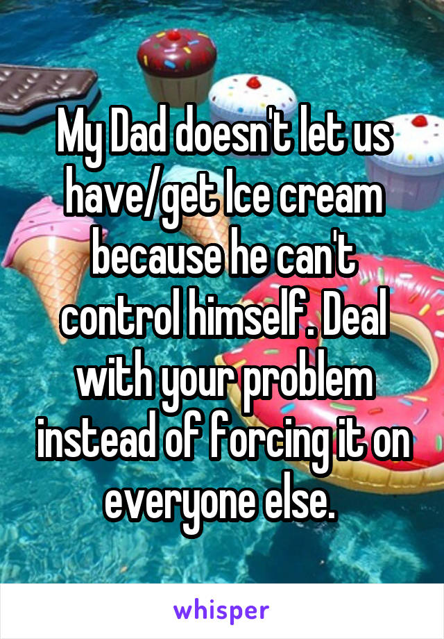 My Dad doesn't let us have/get Ice cream because he can't control himself. Deal with your problem instead of forcing it on everyone else. 