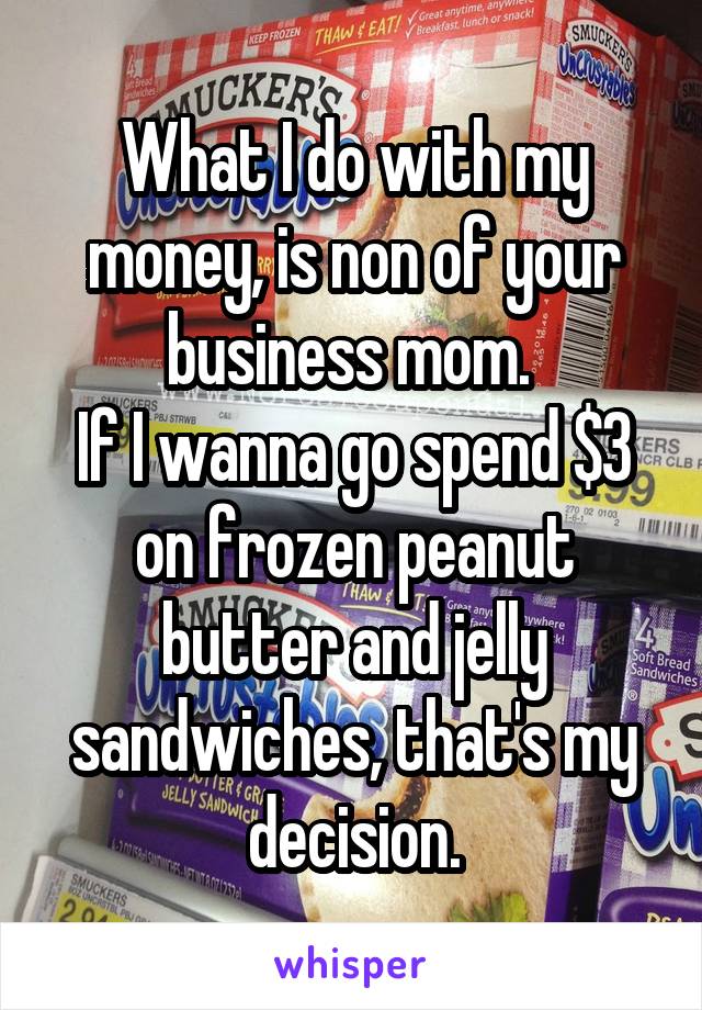 What I do with my money, is non of your business mom. 
If I wanna go spend $3 on frozen peanut butter and jelly sandwiches, that's my decision.