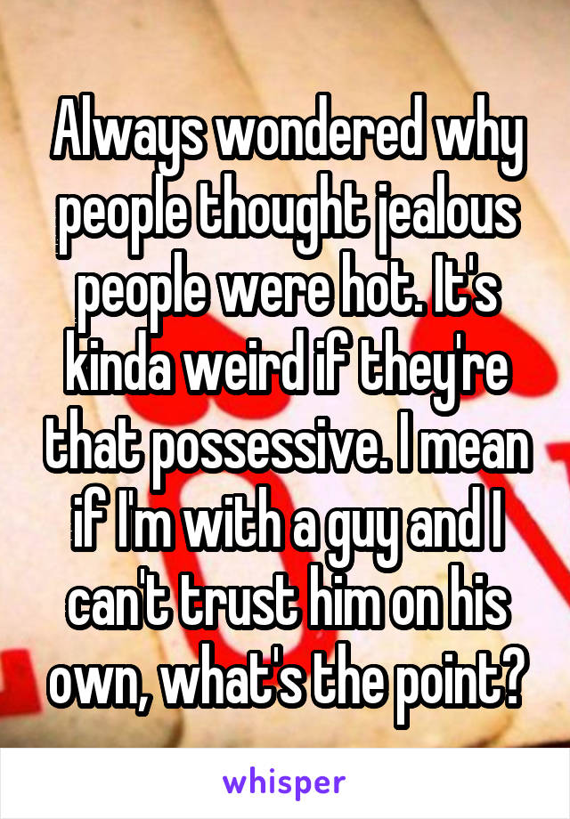 Always wondered why people thought jealous people were hot. It's kinda weird if they're that possessive. I mean if I'm with a guy and I can't trust him on his own, what's the point?