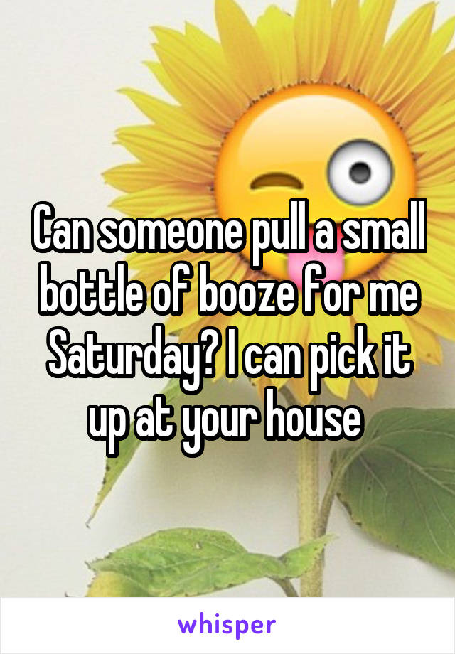 Can someone pull a small bottle of booze for me Saturday? I can pick it up at your house 