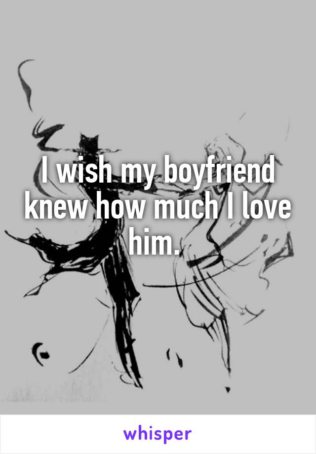 I wish my boyfriend knew how much I love him. 
