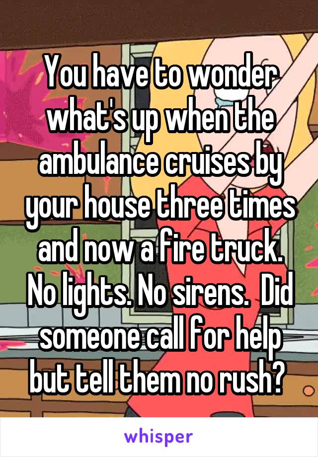 You have to wonder what's up when the ambulance cruises by your house three times and now a fire truck. No lights. No sirens.  Did someone call for help but tell them no rush? 