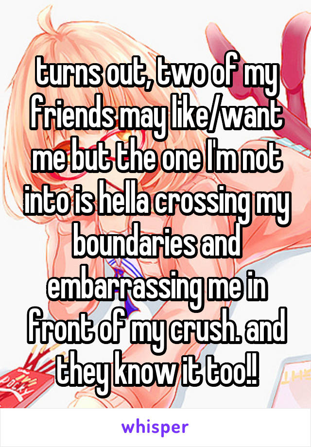 turns out, two of my friends may like/want me but the one I'm not into is hella crossing my boundaries and embarrassing me in front of my crush. and they know it too!!