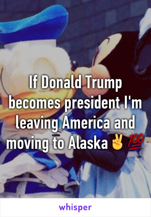 If Donald Trump becomes president I'm  leaving America and moving to Alaska✌️💯