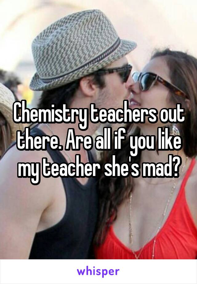 Chemistry teachers out there. Are all if you like my teacher she's mad?