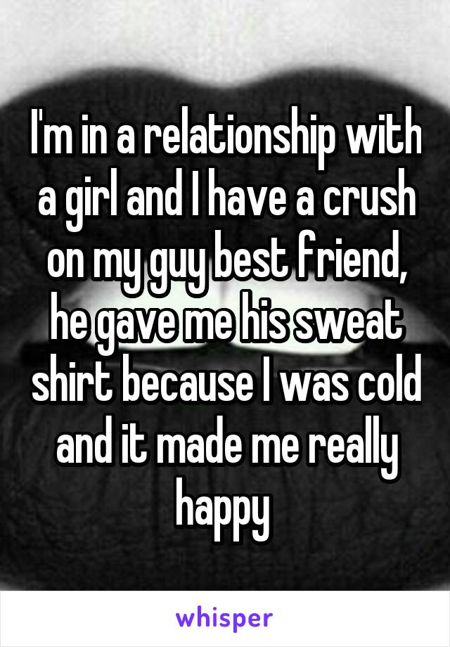 I'm in a relationship with a girl and I have a crush on my guy best friend, he gave me his sweat shirt because I was cold and it made me really happy 