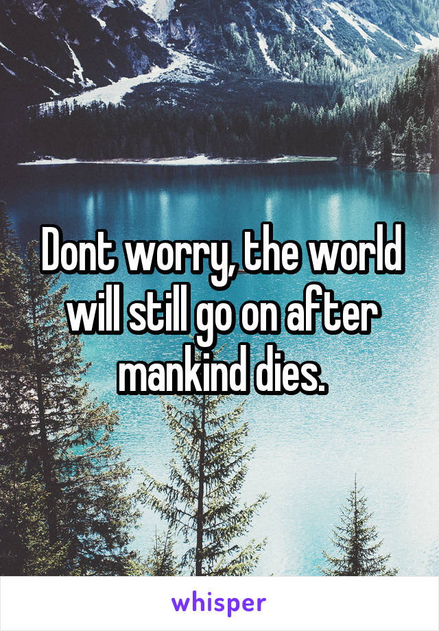 Dont worry, the world will still go on after mankind dies.