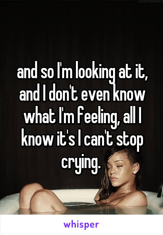 and so I'm looking at it, and I don't even know what I'm feeling, all I know it's I can't stop crying. 