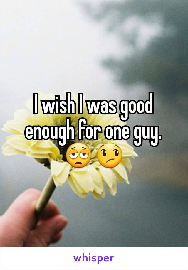 I wish I was good enough for one guy.😩😞