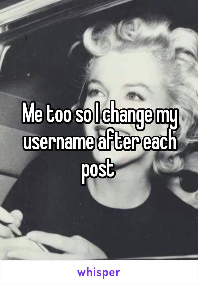 Me too so I change my username after each post 