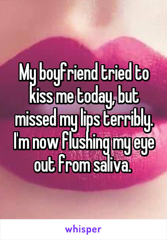 My boyfriend tried to kiss me today, but missed my lips terribly. I'm now flushing my eye out from saliva. 