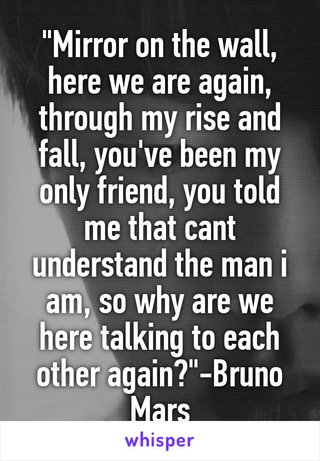 "Mirror on the wall, here we are again, through my rise and fall, you've been my only friend, you told me that cant understand the man i am, so why are we here talking to each other again?"-Bruno Mars