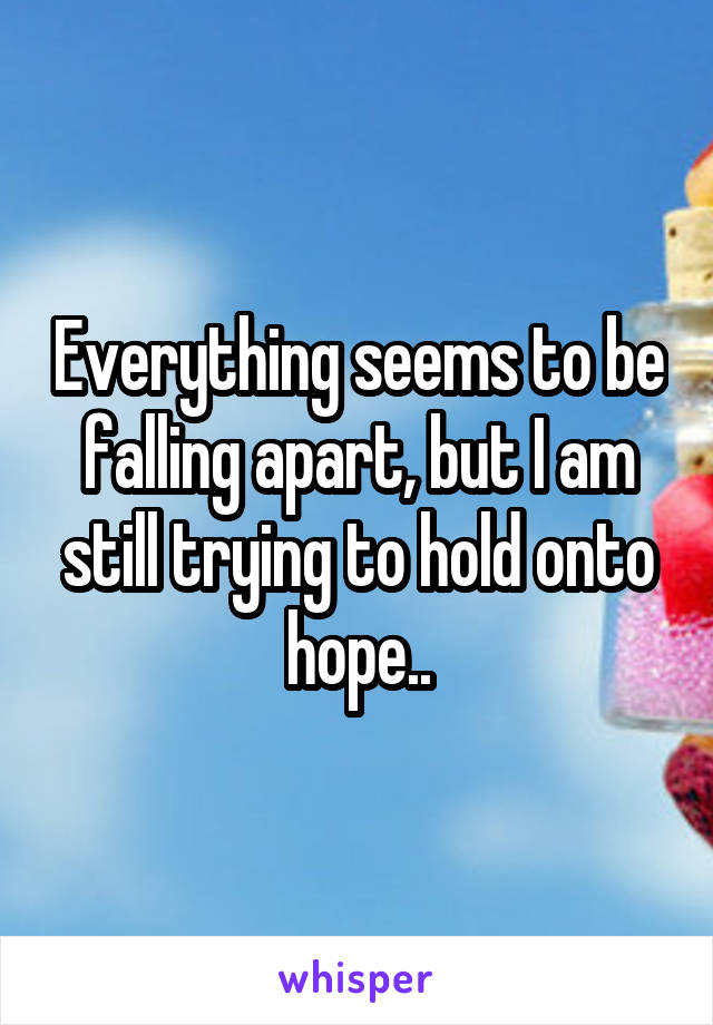 Everything seems to be falling apart, but I am still trying to hold onto hope..