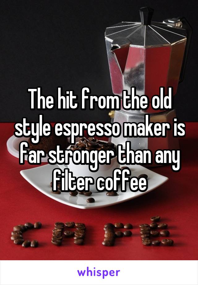 The hit from the old style espresso maker is far stronger than any filter coffee