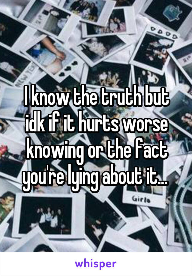 I know the truth but idk if it hurts worse knowing or the fact you're lying about it... 