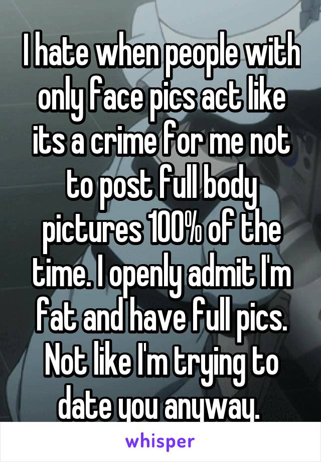 I hate when people with only face pics act like its a crime for me not to post full body pictures 100% of the time. I openly admit I'm fat and have full pics. Not like I'm trying to date you anyway. 