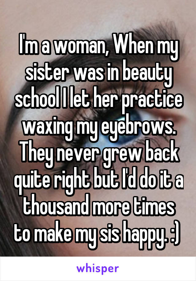 I'm a woman, When my sister was in beauty school I let her practice waxing my eyebrows. They never grew back quite right but I'd do it a thousand more times to make my sis happy. :) 