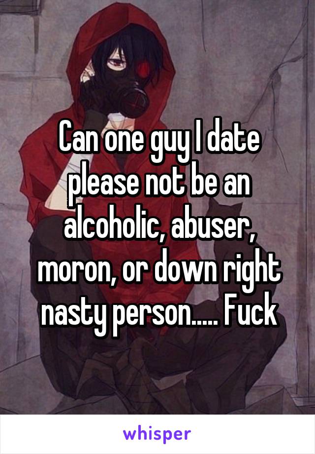 Can one guy I date please not be an alcoholic, abuser, moron, or down right nasty person..... Fuck