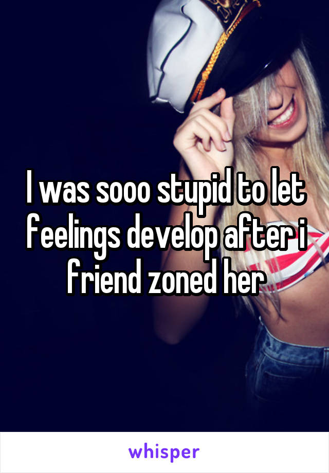 I was sooo stupid to let feelings develop after i friend zoned her