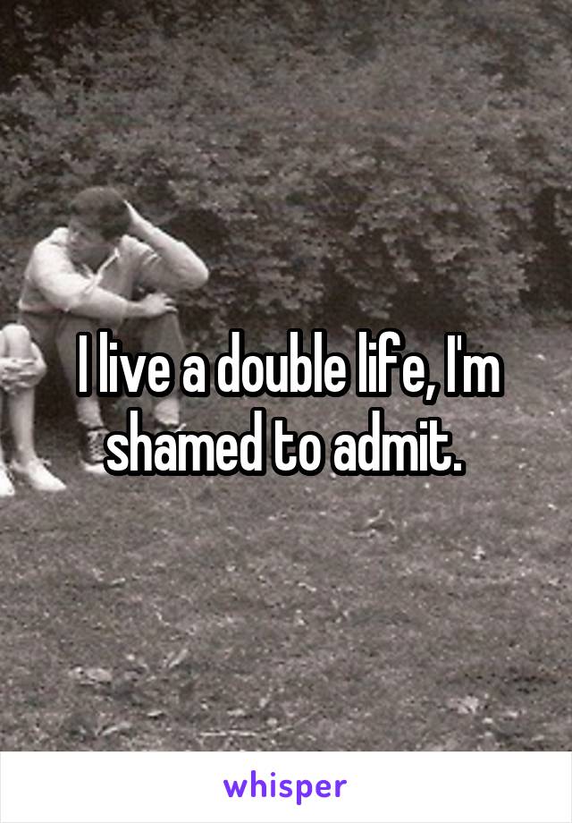 I live a double life, I'm shamed to admit. 