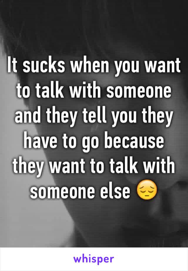 It sucks when you want to talk with someone and they tell you they have to go because they want to talk with someone else 😔