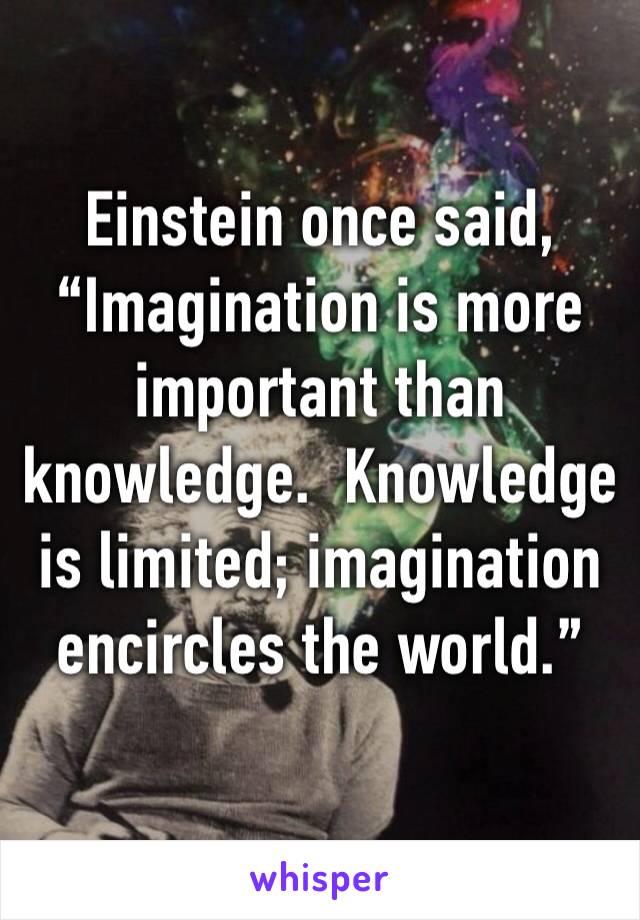 Einstein once said, “Imagination is more important than knowledge.  Knowledge is limited; imagination encircles the world.” 