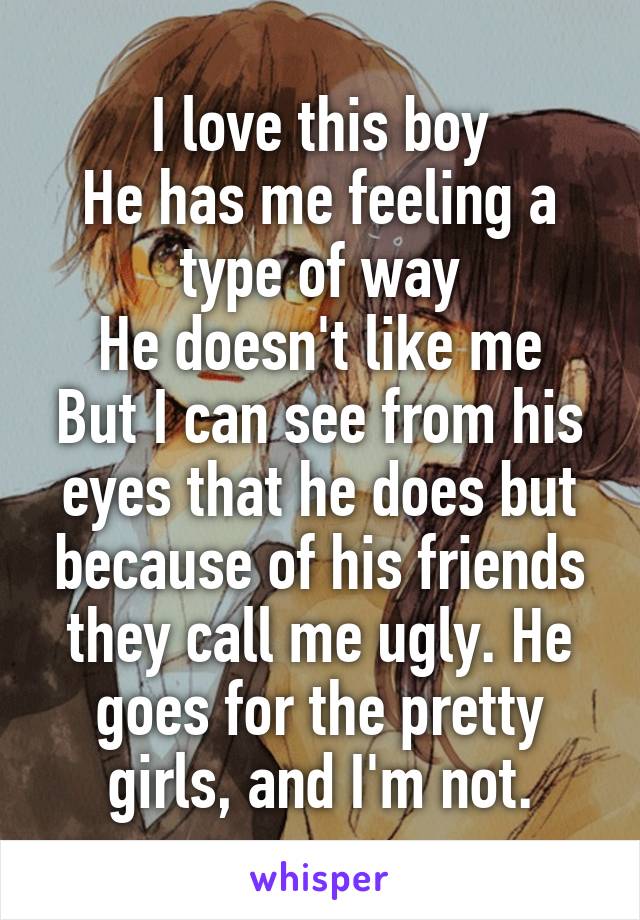 I love this boy
He has me feeling a type of way
He doesn't like me
But I can see from his eyes that he does but because of his friends they call me ugly. He goes for the pretty girls, and I'm not.