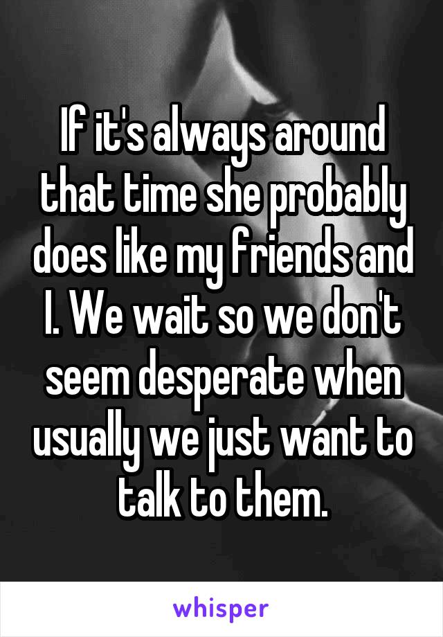 If it's always around that time she probably does like my friends and I. We wait so we don't seem desperate when usually we just want to talk to them.