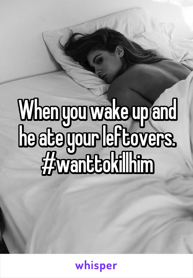 When you wake up and he ate your leftovers. #wanttokillhim