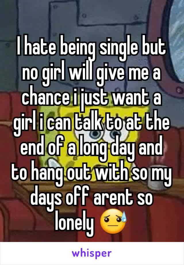 I hate being single but no girl will give me a chance i just want a girl i can talk to at the end of a long day and to hang out with so my days off arent so lonely 😓