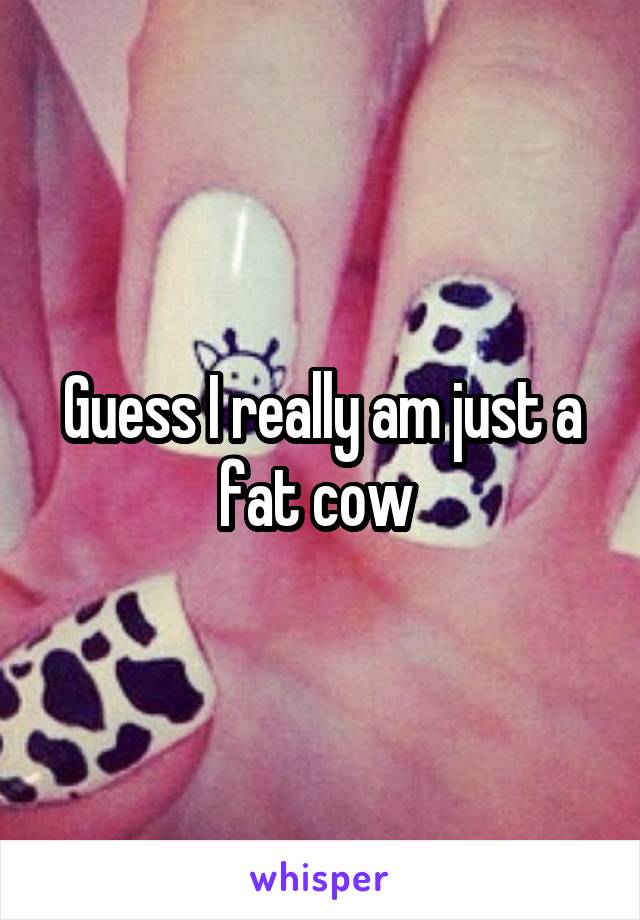 Guess I really am just a fat cow 