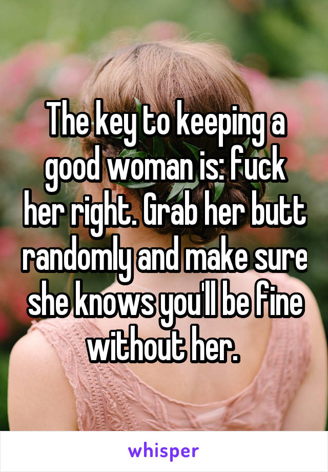 The key to keeping a good woman is: fuck her right. Grab her butt randomly and make sure she knows you'll be fine without her. 