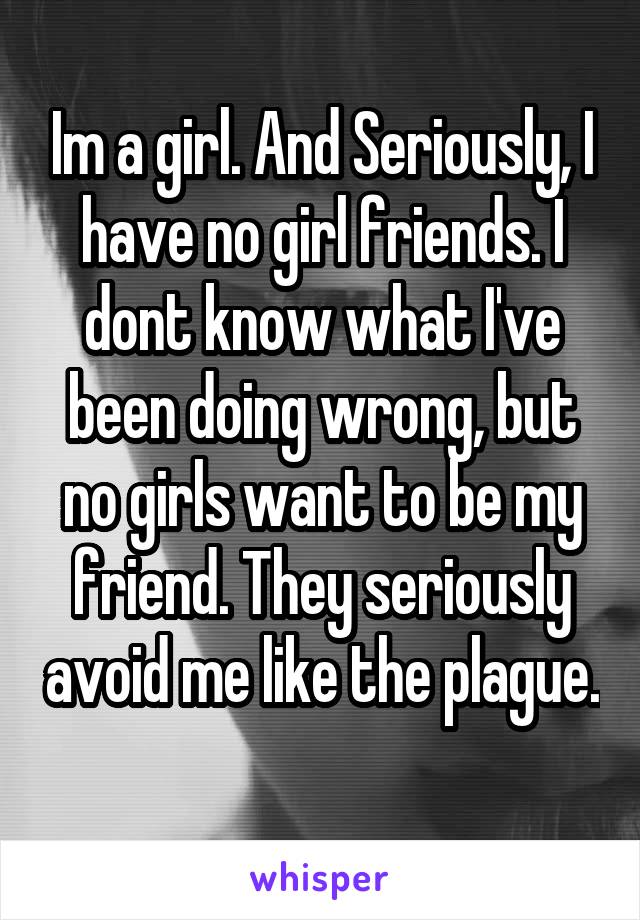 Im a girl. And Seriously, I have no girl friends. I dont know what I've been doing wrong, but no girls want to be my friend. They seriously avoid me like the plague. 