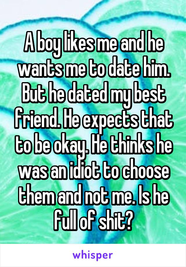 A boy likes me and he wants me to date him. But he dated my best friend. He expects that to be okay. He thinks he was an idiot to choose them and not me. Is he full of shit?