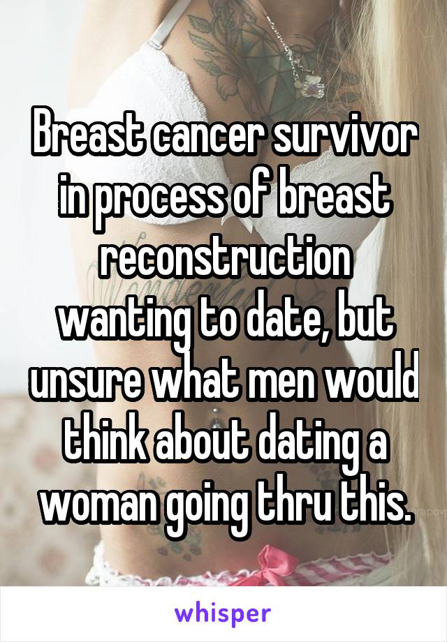 Breast cancer survivor in process of breast reconstruction wanting to date, but unsure what men would think about dating a woman going thru this.