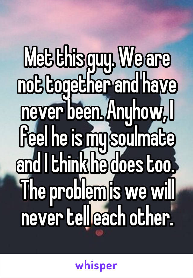 Met this guy. We are not together and have never been. Anyhow, I feel he is my soulmate and I think he does too.  The problem is we will never tell each other.