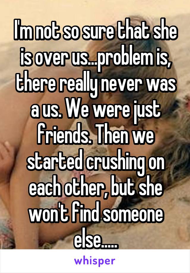 I'm not so sure that she is over us...problem is, there really never was a us. We were just friends. Then we started crushing on each other, but she won't find someone else.....