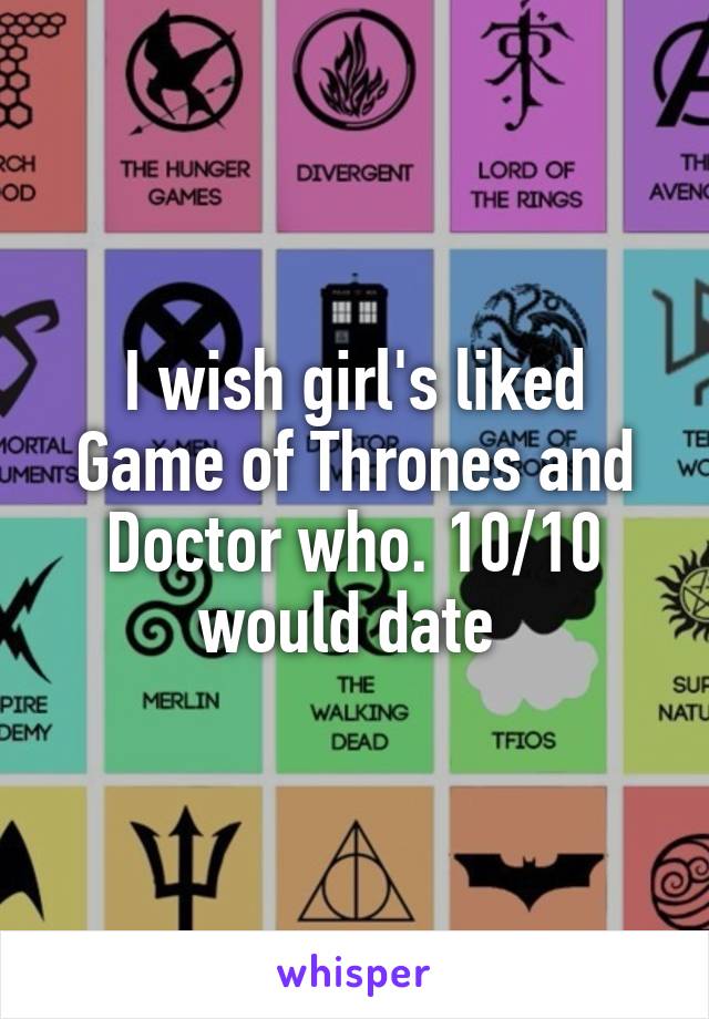 I wish girl's liked Game of Thrones and Doctor who. 10/10 would date 