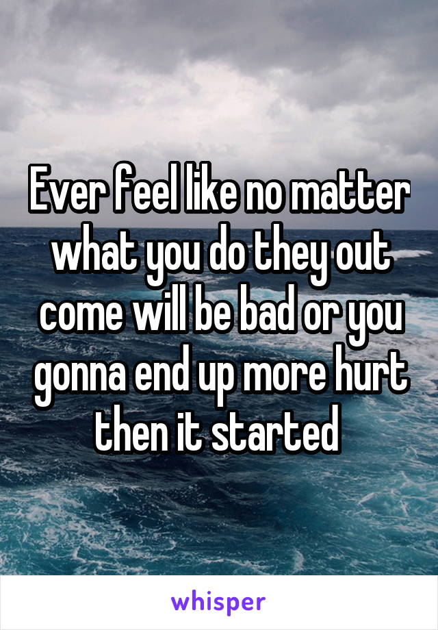 Ever feel like no matter what you do they out come will be bad or you gonna end up more hurt then it started 